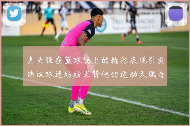 光头强在篮球场上的精彩表现引发热议球迷纷纷点赞他的运动天赋与拼搏精神