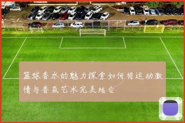 篮球香水的魅力探索如何将运动激情与香氛艺术完美结合