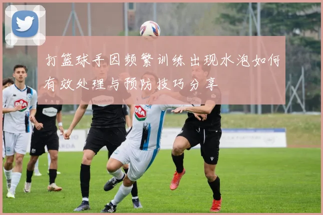 打篮球手因频繁训练出现水泡如何有效处理与预防技巧分享