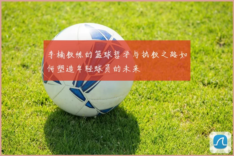 李楠教练的篮球哲学与执教之路如何塑造年轻球员的未来