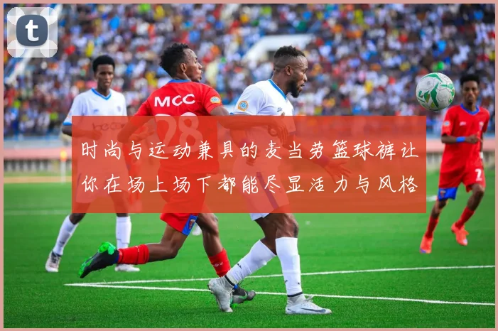 时尚与运动兼具的麦当劳篮球裤让你在场上场下都能尽显活力与风格